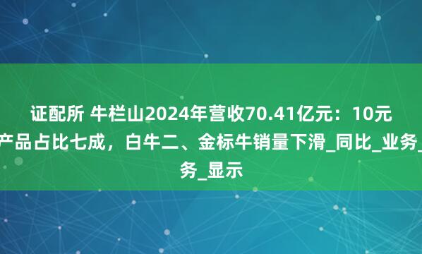 证配所 牛栏山2024年营收70.41亿元：10元以内产品占比七成，白牛二、金标牛销量下滑_同比_业务_显示