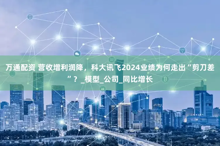 万通配资 营收增利润降，科大讯飞2024业绩为何走出“剪刀差”？_模型_公司_同比增长