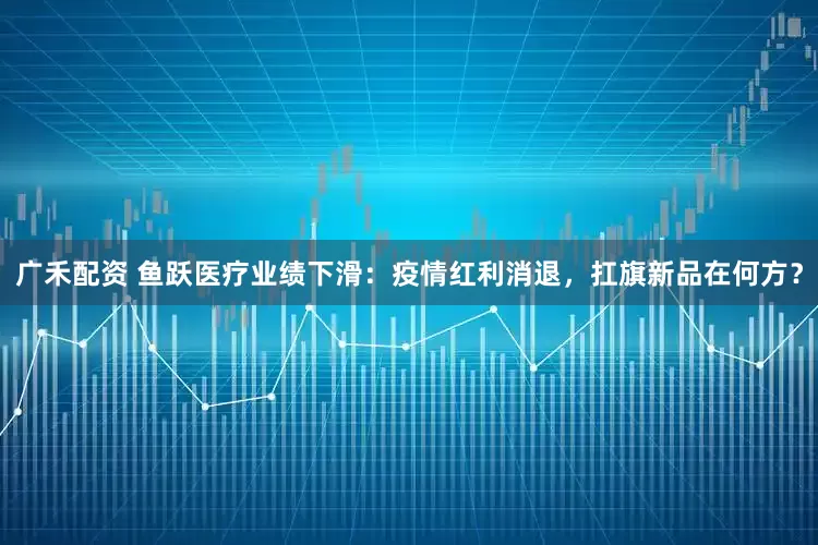 广禾配资 鱼跃医疗业绩下滑：疫情红利消退，扛旗新品在何方？