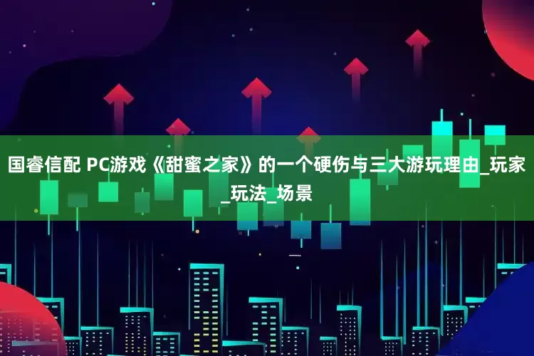国睿信配 PC游戏《甜蜜之家》的一个硬伤与三大游玩理由_玩家_玩法_场景