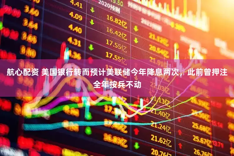 航心配资 美国银行转而预计美联储今年降息两次，此前曾押注全年按兵不动
