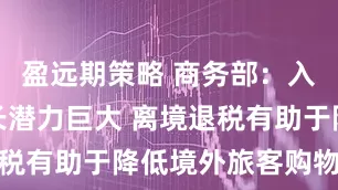 盈远期策略 商务部：入境消费增长潜力巨大 离境退税有助于降低境外旅客购物成本
